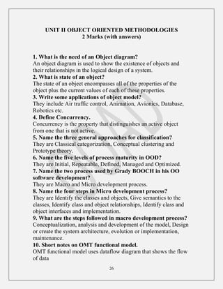 26
UNIT II OBJECT ORIENTED METHODOLOGIES
2 Marks (with answers)
1. What is the need of an Object diagram?
An object diagram is used to show the existence of objects and
their relationships in the logical design of a system.
2. What is state of an object?
The state of an object encompasses all of the properties of the
object plus the current values of each of these properties.
3. Write some applications of object model?
They include Air traffic control, Animation, Avionics, Database,
Robotics etc.
4. Define Concurrency.
Concurrency is the property that distinguishes an active object
from one that is not active.
5. Name the three general approaches for classification?
They are Classical categorization, Conceptual clustering and
Prototype theory.
6. Name the five levels of process maturity in OOD?
They are Initial, Repeatable, Defined, Managed and Optimized.
7. Name the two process used by Grady BOOCH in his OO
software development?
They are Macro and Micro development process.
8. Name the four steps in Micro development process?
They are Identify the classes and objects, Give semantics to the
classes, Identify class and object relationships, Identify class and
object interfaces and implementation.
9. What are the steps followed in macro development process?
Conceptualization, analysis and development of the model, Design
or create the system architecture, evolution or implementation,
maintenance.
10. Short notes on OMT functional model.
OMT functional model uses dataflow diagram that shows the flow
of data
 