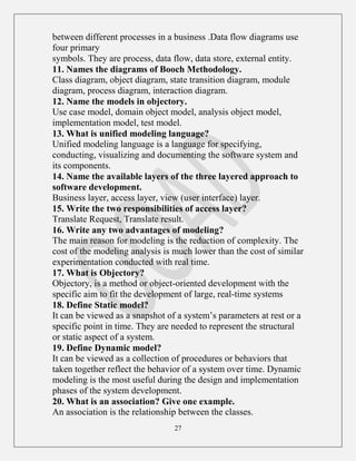 27
between different processes in a business .Data flow diagrams use
four primary
symbols. They are process, data flow, data store, external entity.
11. Names the diagrams of Booch Methodology.
Class diagram, object diagram, state transition diagram, module
diagram, process diagram, interaction diagram.
12. Name the models in objectory.
Use case model, domain object model, analysis object model,
implementation model, test model.
13. What is unified modeling language?
Unified modeling language is a language for specifying,
conducting, visualizing and documenting the software system and
its components.
14. Name the available layers of the three layered approach to
software development.
Business layer, access layer, view (user interface) layer.
15. Write the two responsibilities of access layer?
Translate Request, Translate result.
16. Write any two advantages of modeling?
The main reason for modeling is the reduction of complexity. The
cost of the modeling analysis is much lower than the cost of similar
experimentation conducted with real time.
17. What is Objectory?
Objectory, is a method or object-oriented development with the
specific aim to fit the development of large, real-time systems
18. Define Static model?
It can be viewed as a snapshot of a system‟s parameters at rest or a
specific point in time. They are needed to represent the structural
or static aspect of a system.
19. Define Dynamic model?
It can be viewed as a collection of procedures or behaviors that
taken together reflect the behavior of a system over time. Dynamic
modeling is the most useful during the design and implementation
phases of the system development.
20. What is an association? Give one example.
An association is the relationship between the classes.
 