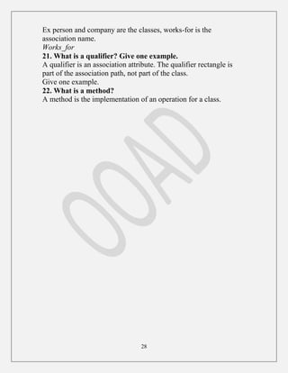 28
Ex person and company are the classes, works-for is the
association name.
Works_for
21. What is a qualifier? Give one example.
A qualifier is an association attribute. The qualifier rectangle is
part of the association path, not part of the class.
Give one example.
22. What is a method?
A method is the implementation of an operation for a class.
 