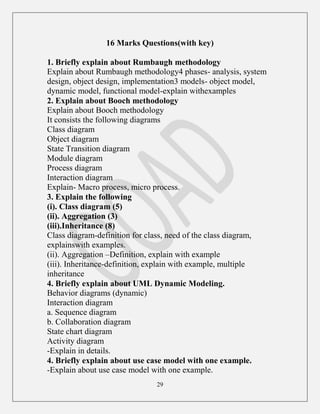 29
16 Marks Questions(with key)
1. Briefly explain about Rumbaugh methodology
Explain about Rumbaugh methodology4 phases- analysis, system
design, object design, implementation3 models- object model,
dynamic model, functional model-explain withexamples
2. Explain about Booch methodology
Explain about Booch methodology
It consists the following diagrams
Class diagram
Object diagram
State Transition diagram
Module diagram
Process diagram
Interaction diagram
Explain- Macro process, micro process.
3. Explain the following
(i). Class diagram (5)
(ii). Aggregation (3)
(iii).Inheritance (8)
Class diagram-definition for class, need of the class diagram,
explainswith examples.
(ii). Aggregation –Definition, explain with example
(iii). Inheritance-definition, explain with example, multiple
inheritance
4. Briefly explain about UML Dynamic Modeling.
Behavior diagrams (dynamic)
Interaction diagram
a. Sequence diagram
b. Collaboration diagram
State chart diagram
Activity diagram
-Explain in details.
4. Briefly explain about use case model with one example.
-Explain about use case model with one example.
 