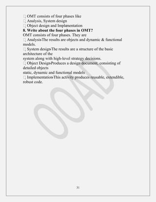 31
OMT consists of four phases like
Analysis, System design
Object design and Implementation
8. Write about the four phases in OMT?
OMT consists of four phases. They are
Analysis-The results are objects and dynamic & functional
models.
System design-The results are a structure of the basic
architecture of the
system along with high-level strategy decisions.
Object Design-Produces a design document, consisting of
detailed objects
static, dynamic and functional models
Implementation-This activity produces reusable, extendible,
robust code.
 