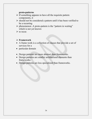 34
proto-patterns
 If something appears to have all the requisite pattern
components, it
 should not be considered a pattern until it has been verified to
be a recurring
 phenomenon .A proto-pattern is the “pattern in waiting”
which is not yet known
 to recur.
 Framework
A frame work is a collection of classes that provide a set of
services for a
particular domain
Design patterns are more abstract than frameworks.
Design patterns are smaller architectural elements than
frameworks.
Design patterns are less specialized than frameworks.
 