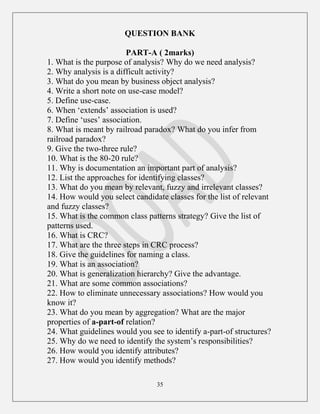 35
QUESTION BANK
PART-A ( 2marks)
1. What is the purpose of analysis? Why do we need analysis?
2. Why analysis is a difficult activity?
3. What do you mean by business object analysis?
4. Write a short note on use-case model?
5. Define use-case.
6. When „extends‟ association is used?
7. Define „uses‟ association.
8. What is meant by railroad paradox? What do you infer from
railroad paradox?
9. Give the two-three rule?
10. What is the 80-20 rule?
11. Why is documentation an important part of analysis?
12. List the approaches for identifying classes?
13. What do you mean by relevant, fuzzy and irrelevant classes?
14. How would you select candidate classes for the list of relevant
and fuzzy classes?
15. What is the common class patterns strategy? Give the list of
patterns used.
16. What is CRC?
17. What are the three steps in CRC process?
18. Give the guidelines for naming a class.
19. What is an association?
20. What is generalization hierarchy? Give the advantage.
21. What are some common associations?
22. How to eliminate unnecessary associations? How would you
know it?
23. What do you mean by aggregation? What are the major
properties of a-part-of relation?
24. What guidelines would you see to identify a-part-of structures?
25. Why do we need to identify the system‟s responsibilities?
26. How would you identify attributes?
27. How would you identify methods?
 