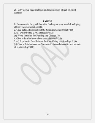 36
28. Why do we need methods and messages in object-oriented
system?
PART-B
1. Demonstrate the guidelines for finding use cases and developing
effective documentation?(16)
2. Give detailed notes about the Noun phrase approach? (16)
3. (a) Describe the CRC approach? (12)
(b) Write the rules for Naming the Classes (4)
4. Give a detailed note about Associations? (16)
5. (a) Explain in Detail about the identifying relationships ? (6)
(b) Give a detailed note on Super-sub class relationship and a-part-
of relationship? (10)
 