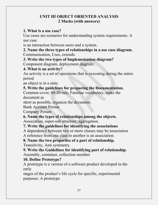 37
UNIT III OBJECT ORIENTED ANALYSIS
2 Marks (with answers)
1. What is a use case?
Use cases are scenarios for understanding system requirements. A
use case
is an interaction between users and a system.
2. Name the three types of relationships in a use case diagram.
Communication, Uses, extends.
3. Write the two types of Implementation diagram?
Component diagram, deployment diagram.
4. What is an activity?
An activity is a set of operations that is executing during the entire
period
an object is in a state.
5. Write the guidelines for preparing the Documentation.
Common cover, 80-20 rule, Familiar vocabulary, make the
document as
short as possible, organize the document.
Bank Account Person
Company Person
6. Name the types of relationships among the objects.
Association, super-sub structure, aggregation.
7. Write the guidelines for identifying the associations
A dependency between two or more classes may be association
A reference from one class to another is an association.
8. Name the two properties of a part of relationship.
Transitivity, Anti symmetry.
9. Write the Guidelines for identifying part of relationship.
Assembly, container, collection member
10. Define Prototype?
A prototype is a version of a software product developed in the
early
stages of the product‟s life cycle for specific, experimental
purposes. A prototype
 