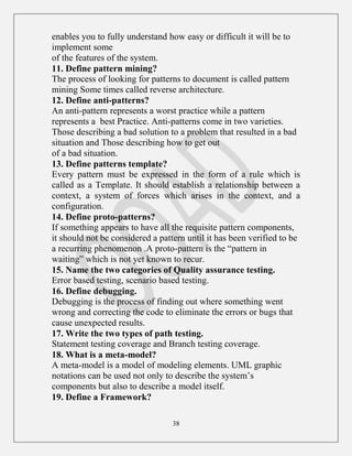 38
enables you to fully understand how easy or difficult it will be to
implement some
of the features of the system.
11. Define pattern mining?
The process of looking for patterns to document is called pattern
mining Some times called reverse architecture.
12. Define anti-patterns?
An anti-pattern represents a worst practice while a pattern
represents a best Practice. Anti-patterns come in two varieties.
Those describing a bad solution to a problem that resulted in a bad
situation and Those describing how to get out
of a bad situation.
13. Define patterns template?
Every pattern must be expressed in the form of a rule which is
called as a Template. It should establish a relationship between a
context, a system of forces which arises in the context, and a
configuration.
14. Define proto-patterns?
If something appears to have all the requisite pattern components,
it should not be considered a pattern until it has been verified to be
a recurring phenomenon .A proto-pattern is the “pattern in
waiting” which is not yet known to recur.
15. Name the two categories of Quality assurance testing.
Error based testing, scenario based testing.
16. Define debugging.
Debugging is the process of finding out where something went
wrong and correcting the code to eliminate the errors or bugs that
cause unexpected results.
17. Write the two types of path testing.
Statement testing coverage and Branch testing coverage.
18. What is a meta-model?
A meta-model is a model of modeling elements. UML graphic
notations can be used not only to describe the system‟s
components but also to describe a model itself.
19. Define a Framework?
 