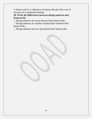 39
A frame work is a collection of classes that provide a set of
services for a particular domain.
20. Write the differences between design patterns and
frameworks
Design patterns are more abstract than frameworks.
Design patterns are smaller architectural elements than
frameworks.
Design patterns are less specialized than frameworks.
 
