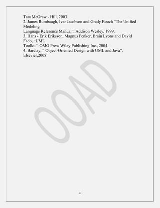 4
Tata McGraw - Hill, 2003.
2. James Rumbaugh, Ivar Jacobson and Grady Booch “The Unified
Modeling
Language Reference Manual”, Addison Wesley, 1999.
3. Hans - Erik Eriksson, Magnus Penker, Brain Lyons and David
Fado, “UML
Toolkit”, OMG Press Wiley Publishing Inc., 2004.
4. Barclay, “ Object-Oriented Design with UML and Java”,
Elsevier,2008
 