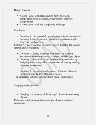 41
Design Axioms
• Axiom 1 deals with relationships between system
components (such as classes, requirements, software
components).
• Axiom 2 deals with the complexity of design.
Corollaries
• Corollary 1. Uncoupled design with less information content.
• Corollary 2. Single purpose. Each class must have single,
clearly defined purpose.
Corollary 3. Large number of simple classes. Keeping the classes
simple allows reusability
• Corollary 4. Strong mapping. There must be a strong
association between the analysis's object and design's object.
• Corollary 5. Standardization. Promote standardization by
designing interchangeable components and reusing existing
classes or components.
• Corollary 6. Design with inheritance. Common behavior
(methods) must be moved to superclasses.
The superclass-subclass structure must make logical sense
Coupling and Cohesion
• Coupling is a measure of the strength of association among
objects.
Cohesion is interactions within a single object or software
component
 
