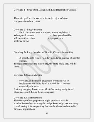 42
Corollary 1- Uncoupled Design with Less Information Content
The main goal here is to maximize objects (or software
components) cohesiveness
Corollary 2 - Single Purpose
• Each class must have a purpose, as was explained !
When you document a class, you should be
able to easily explain its purpose in a
sentence or two
Corollary 3- Large Number of Simpler Classes, Reusability
• A great benefit results from having a large number of simpler
classes.
The less specialized the classes are, the more likely they will be
reused
Corollary 4. Strong Mapping
• corollaryAs the model progresses from analysis to
implementation, more detail is added, but it remains
essentially the same.
A strong mapping links classes identified during analysis and
classes designed during the design phase.
Corollary 5. Standardization
The concept of design patterns might provide a way for
standardization by capturing the design knowledge, documenting
it, and storing it in a repository that can be shared and reused in
different applications
 