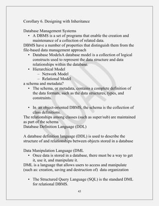 43
Corollary 6. Designing with Inheritance
Database Management Systems
• A DBMS is a set of programs that enable the creation and
maintenance of a collection of related data.
DBMS have a number of properties that distinguish them from the
file-based data management approach
• Database ModelsA database model is a collection of logical
constructs used to represent the data structure and data
relationships within the database.
• Hierarchical Model
– Network Model
– Relational Model
a schema and metadata?
• The schema, or metadata, contains a complete definition of
the data formats, such as the data structures, types, and
constraints.
• In an object-oriented DBMS, the schema is the collection of
class definitions.
The relationships among classes (such as super/sub) are maintained
as part of the schema
Database Definition Language (DDL)
A database definition language (DDL) is used to describe the
structure of and relationships between objects stored in a database
Data Manipulation Language (DML
• Once data is stored in a database, there must be a way to get
it, use it, and manipulate it.
DML is a language that allows users to access and manipulate
(such as: creation, saving and destruction of) data organization
• The Structured Query Language (SQL) is the standard DML
for relational DBMS.
 