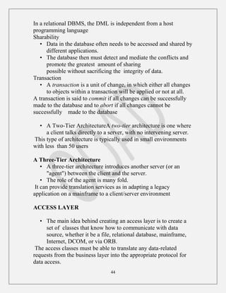 44
In a relational DBMS, the DML is independent from a host
programming language
Sharability
• Data in the database often needs to be accessed and shared by
different applications.
• The database then must detect and mediate the conflicts and
promote the greatest amount of sharing
possible without sacrificing the integrity of data.
Transaction
• A transaction is a unit of change, in which either all changes
to objects within a transaction will be applied or not at all.
A transaction is said to commit if all changes can be successfully
made to the database and to abort if all changes cannot be
successfully made to the database
• A Two-Tier ArchitectureA two-tier architecture is one where
a client talks directly to a server, with no intervening server.
This type of architecture is typically used in small environments
with less than 50 users
A Three-Tier Architecture
• A three-tier architecture introduces another server (or an
"agent") between the client and the server.
• The role of the agent is many fold.
It can provide translation services as in adapting a legacy
application on a mainframe to a client/server environment
ACCESS LAYER
• The main idea behind creating an access layer is to create a
set of classes that know how to communicate with data
source, whether it be a file, relational database, mainframe,
Internet, DCOM, or via ORB.
The access classes must be able to translate any data-related
requests from the business layer into the appropriate protocol for
data access.
 