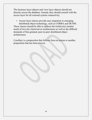 45
The business layer objects and view layer objects should not
directly access the database. Instead, they should consult with the
access layer for all external system connectivity
• Access layer classes provide easy migration to emerging
distributed object technology, such as CORBA and DCOM.
These classes should be able to address the (relatively) modest
needs of two-tier client/server architectures as well as the difficult
demands of fine-grained, peer-to-peer distributed object
architectures
Corollary is a proposition that follows from an axiom or another
proposition that has been proven.
 