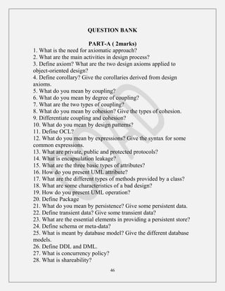 46
QUESTION BANK
PART-A ( 2marks)
1. What is the need for axiomatic approach?
2. What are the main activities in design process?
3. Define axiom? What are the two design axioms applied to
object-oriented design?
4. Define corollary? Give the corollaries derived from design
axioms.
5. What do you mean by coupling?
6. What do you mean by degree of coupling?
7. What are the two types of coupling?
8. What do you mean by cohesion? Give the types of cohesion.
9. Differentiate coupling and cohesion?
10. What do you mean by design patterns?
11. Define OCL?
12. What do you mean by expressions? Give the syntax for some
common expressions.
13. What are private, public and protected protocols?
14. What is encapsulation leakage?
15. What are the three basic types of attributes?
16. How do you present UML attribute?
17. What are the different types of methods provided by a class?
18. What are some characteristics of a bad design?
19. How do you present UML operation?
20. Define Package
21. What do you mean by persistence? Give some persistent data.
22. Define transient data? Give some transient data?
23. What are the essential elements in providing a persistent store?
24. Define schema or meta-data?
25. What is meant by database model? Give the different database
models.
26. Define DDL and DML.
27. What is concurrency policy?
28. What is shareability?
 