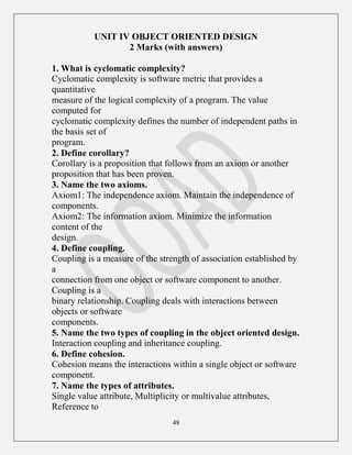 48
UNIT IV OBJECT ORIENTED DESIGN
2 Marks (with answers)
1. What is cyclomatic complexity?
Cyclomatic complexity is software metric that provides a
quantitative
measure of the logical complexity of a program. The value
computed for
cyclomatic complexity defines the number of independent paths in
the basis set of
program.
2. Define corollary?
Corollary is a proposition that follows from an axiom or another
proposition that has been proven.
3. Name the two axioms.
Axiom1: The independence axiom. Maintain the independence of
components.
Axiom2: The information axiom. Minimize the information
content of the
design.
4. Define coupling.
Coupling is a measure of the strength of association established by
a
connection from one object or software component to another.
Coupling is a
binary relationship. Coupling deals with interactions between
objects or software
components.
5. Name the two types of coupling in the object oriented design.
Interaction coupling and inheritance coupling.
6. Define cohesion.
Cohesion means the interactions within a single object or software
component.
7. Name the types of attributes.
Single value attribute, Multiplicity or multivalue attributes,
Reference to
 