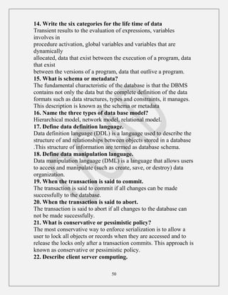 50
14. Write the six categories for the life time of data
Transient results to the evaluation of expressions, variables
involves in
procedure activation, global variables and variables that are
dynamically
allocated, data that exist between the execution of a program, data
that exist
between the versions of a program, data that outlive a program.
15. What is schema or metadata?
The fundamental characteristic of the database is that the DBMS
contains not only the data but the complete definition of the data
formats such as data structures, types and constraints, it manages.
This description is known as the schema or metadata
16. Name the three types of data base model?
Hierarchical model, network model, relational model.
17. Define data definition language.
Data definition language (DDL) is a language used to describe the
structure of and relationships between objects stored in a database
.This structure of information are termed as database schema.
18. Define data manipulation language.
Data manipulation language (DML) is a language that allows users
to access and manipulate (such as create, save, or destroy) data
organization.
19. When the transaction is said to commit.
The transaction is said to commit if all changes can be made
successfully to the database.
20. When the transaction is said to abort.
The transaction is said to abort if all changes to the database can
not be made successfully.
21. What is conservative or pessimistic policy?
The most conservative way to enforce serialization is to allow a
user to lock all objects or records when they are accessed and to
release the locks only after a transaction commits. This approach is
known as conservative or pessimistic policy.
22. Describe client server computing.
 