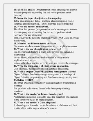 51
The client is a process (program) that sends a message to a server
process (program) requesting that the server perform a task
(service).
23. Name the types of object relation mapping.
Table class mapping, Table –multiple classes mapping, Table-
Inherited classes mapping, Tables-Inherited classes mapping.
24. Write the need of middleware.
The client is a process (program) that sends a message to a server
process (program) requesting that the server perform a task
(service). The key element of
connectivity is the network operating system (NOS), also known as
middleware.
25. Mention the different forms of server.
File server, database server, transaction server, application server.
26. What is the use of application web server?
In a two-tier architecture, a client talks directly to a server, no
intervening
server. Three_ tier architecture introduces a server that is
application web server
between the client and the server to send and receive the messages.
27. Write the components of client server application.
User interface, business processing, database processing.
93. What is Object Oriented Database management system?
Object Oriented Database management system is a marriage of
Object Oriented programming and Database management system.
28. Define ODBC?
The Open Database connectivity is an application programming
interface
that provides solutions to the multidatabase programming
interface.
29. What is the need of an Interaction diagram?
An Interaction diagram is used to trace the exception of a scenario
in the same context of an object diagram.
30. What is the need of a Class diagram?
A class diagram is used to show the existence of classes and their
relationships in the logical view of a system.
 