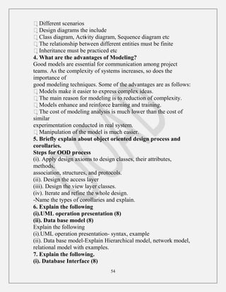 54
Different scenarios
Design diagrams the include
Class diagram, Activity diagram, Sequence diagram etc
The relationship between different entities must be finite
Inheritance must be practiced etc
4. What are the advantages of Modeling?
Good models are essential for communication among project
teams. As the complexity of systems increases, so does the
importance of
good modeling techniques. Some of the advantages are as follows:
Models make it easier to express complex ideas.
The main reason for modeling is to reduction of complexity.
Models enhance and reinforce learning and training.
The cost of modeling analysis is much lower than the cost of
similar
experimentation conducted in real system.
Manipulation of the model is much easier.
5. Briefly explain about object oriented design process and
corollaries.
Steps for OOD process
(i). Apply design axioms to design classes, their attributes,
methods,
association, structures, and protocols.
(ii). Design the access layer
(iii). Design the view layer classes.
(iv). Iterate and refine the whole design.
-Name the types of corollaries and explain.
6. Explain the following
(i).UML operation presentation (8)
(ii). Data base model (8)
Explain the following
(i).UML operation presentation- syntax, example
(ii). Data base model-Explain Hierarchical model, network model,
relational model with examples.
7. Explain the following.
(i). Database Interface (8)
 