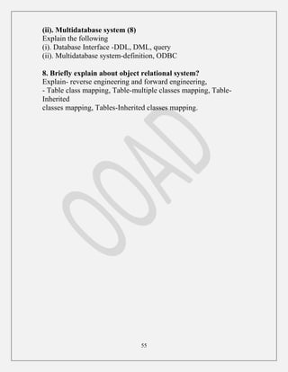 55
(ii). Multidatabase system (8)
Explain the following
(i). Database Interface -DDL, DML, query
(ii). Multidatabase system-definition, ODBC
8. Briefly explain about object relational system?
Explain- reverse engineering and forward engineering,
- Table class mapping, Table-multiple classes mapping, Table-
Inherited
classes mapping, Tables-Inherited classes mapping.
 