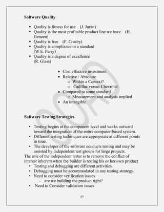 57
Software Quality
 Quality is fitness for use (J. Juran)
 Quality is the most profitable product line we have (H.
Geneen)
 Quality is free (P. Crosby)
 Quality is compliance to a standard
(W.E. Perry)
 Quality is a degree of excellence
(R. Glass)
Cost effective investment
Relative / Absolute
o Within a Context?
o Cadillac versus Chevrolet
Compared to some standard
o Measurement and analysis implied
An intangible
Software Testing Strategies
• Testing begins at the component level and works outward
toward the integration of the entire computer-based system.
• Different testing techniques are appropriate at different points
in time.
• The developer of the software conducts testing and may be
assisted by independent test groups for large projects.
The role of the independent tester is to remove the conflict of
interest inherent when the builder is testing his or her own product
• Testing and debugging are different activities.
• Debugging must be accommodated in any testing strategy.
• Need to consider verification issues
– are we building the product right?
• Need to Consider validation issues
 