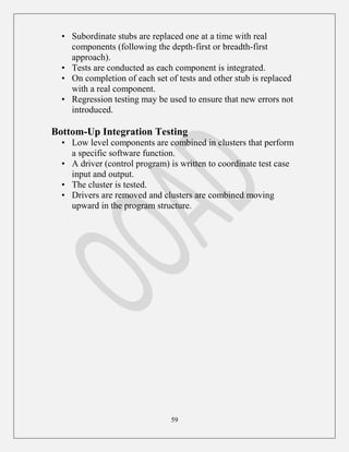 59
• Subordinate stubs are replaced one at a time with real
components (following the depth-first or breadth-first
approach).
• Tests are conducted as each component is integrated.
• On completion of each set of tests and other stub is replaced
with a real component.
• Regression testing may be used to ensure that new errors not
introduced.
Bottom-Up Integration Testing
• Low level components are combined in clusters that perform
a specific software function.
• A driver (control program) is written to coordinate test case
input and output.
• The cluster is tested.
• Drivers are removed and clusters are combined moving
upward in the program structure.
 