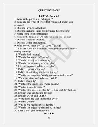60
QUESTION BANK
PART-A( 2marks)
1. What is the purpose of debugging?
2. What are the types of errors that you could find in your
program?
3. Discuss Error-based testing?
4. Discuss Scenario-based testing/usage-based testing?
5. Name some testing strategies?
6. What is the Impact of Object orientation on Testing?
7. Discuss Black-Box testing?
8. Discuss White- Box testing?
9. What do you mean by Top- down Testing?
10. Discuss about the Statement testing coverage and Branch
testing coverage?
11. What is Path testing?
12. What is Bottom - Up Testing?
13. What is the objective of testing?
14. What is the necessary of a test plan?
15. List the steps needed for a test plan?
16. Define regression testing?
17. Define Beta testing and Alpha testing?
18. What is the purpose of configuration control system?
19. When is testing said to be successful?
20. Define Usability?
21. What are the issues in software quality?
22. What is Usability testing?
23. What are the guidelines for developing usability testing?
24. Explain user satisfaction testing?
25. Explain COTS and USTS?
26. Write about the user satisfaction cycle?
27. What is Quality.
28. Why do we need usability Testing?
29. What is the objective of usability testing?
30. Define Test plan and test case.
PART-B
 