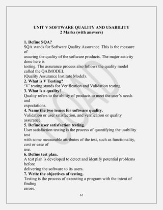 62
UNIT V SOFTWARE QUALITY AND USABILITY
2 Marks (with answers)
1. Define SQA?
SQA stands for Software Quality Assurance. This is the measure
of
assuring the quality of the software products. The major activity
done here is
testing. The assurance process also follows the quality model
called the QAIMODEL
(Quality Assurance Institute Model).
2. What is V Testing?
„V‟ testing stands for Verification and Validation testing.
3. What is a quality?
Quality refers to the ability of products to meet the user‟s needs
and
expectations.
4. Name the two issues for software quality.
Validation or user satisfaction, and verification or quality
assurance.
5. Define user satisfaction testing.
User satisfaction testing is the process of quantifying the usability
test
with some measurable attributes of the test, such as functionality,
cost or ease of
use.
6. Define test plan.
A test plan is developed to detect and identify potential problems
before
delivering the software to its users.
7. Write the objectives of testing.
Testing is the process of executing a program with the intent of
finding
errors.
 