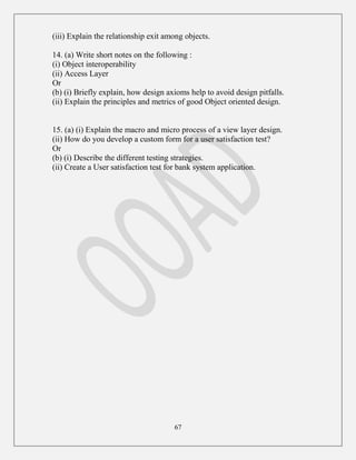 67
(iii) Explain the relationship exit among objects.
14. (a) Write short notes on the following :
(i) Object interoperability
(ii) Access Layer
Or
(b) (i) Briefly explain, how design axioms help to avoid design pitfalls.
(ii) Explain the principles and metrics of good Object oriented design.
15. (a) (i) Explain the macro and micro process of a view layer design.
(ii) How do you develop a custom form for a user satisfaction test?
Or
(b) (i) Describe the different testing strategies.
(ii) Create a User satisfaction test for bank system application.
 