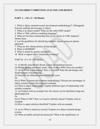 68
CS-1310 OBJECT ORIENTED ANALYSIS AND DESIGN
PART A – (10 x 2 = 20 Marks)
1. What is object oriented system development methodology?2. Distinguish
between method and message in object.
3. What is an object model? What are the order OMT model?
4. What is UML called as modeling language?
5. What are the three relationship that can be shown in UML diagram?
Define them.
6. List the guidelines for identifying tentative classes using non phrase
approach.
7. What are few characteristics of bad design?
8. What is OODBMS?
9. What is meant by quality assurance?
10. What is impact object orientation in testing?
PART B - (5 x 16 = 80 Marks)
11. (i) Briefly describe the Booch system development process.
(ii) Define pattern and frame works. How do they differ from one another?
12. (a) (i) What is prototyping? How is it useful? State the advantages and
disadvantages of prototyping.
(ii) Describe the different phase OOSD life cycle.
Or
(b) (i) What is system development methodology? Discuss the advantages of
object oriented system development methods.
(ii) What is object relationship? Explain different types of relationship with.
suitable examples
13. (a) Explain with an example how the classes can be identified using non
phraseapproach.
Or
(b) (i) What is CRC? How is it used to identify classes? Explain with an
example.
(ii) How is super-subclass identified? Explain with an example.
14. (a) (i) What is meant by axioms? Explain two object oriented design
axioms.
(ii) What are public and private protocols? What is the significance of
 