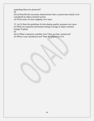 69
separating these two protocols?
Or
(b) (i) Describe the necessary characteristics that a system must satisfy to be
considered an object oriented system.
(ii) Write notes on class mapping view layer.
15. (a) (i) State the guidelines for developing quality assurance test cases.
(ii) What are statement and branch testing coverage in object oriented
testing? Explain.
Or
(b) (i) What is meant by usability tests? How are they carried out?
(ii) What is user satisfaction test? State the objectives of it.
 