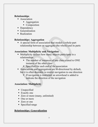 7
Relationships
 Association
 Aggregation
 Composition
 Dependency
 Generalization
 Realization
Relationships: Aggregation
 A special form of association that models a whole-part
relationship between an aggregate (the whole) and its parts
Association: Multiplicity and Navigation
 Multiplicity defines how many objects participate in a
relationships
 The number of instances of one class related to ONE
instance of the other class
 Specified for each end of the association
 Associations and aggregations are bi-directional by default,
but it is often desirable to restrict navigation to one direction
 If navigation is restricted, an arrowhead is added to
indicate the direction of the navigation
Association: Multiplicity
 Unspecified
 Exactly one
 Zero or more (many, unlimited)
 One or more
 Zero or one
 Specified range
Relationships: Generalization
 