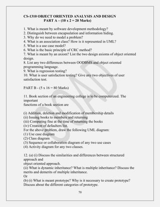 70
CS-1310 OBJECT ORIENTED ANALYSIS AND DESIGN
PART A – (10 x 2 = 20 Marks)
1. What is meant by software development methodology?
2. Distinguish between encapsulation and information hiding.
3. Why do we need to model a problem?
4. What is an association class? How is it represented in UML?
5. What is a use case model?
6. What is the basic principle of CRC method?
7. What is meant by an axiom? List the two design axioms of object oriented
design.
8. List any two differences between OODBMS and object oriented
programming language.
9. What is regression testing?
10. What is user satisfaction testing? Give any two objectives of user
satisfaction test.
PART B - (5 x 16 = 80 Marks)
11. Book section of an engineering college is to be computerized. The
important
functions of a book section are
(i) Addition, deletion and modification of membership details
(ii) Issuing books to members and returning
(iii) Computing fine at the time of returning the books
(iv) Creation of defaulters list.
For the above problem, draw the following UML diagram:
(1) Use case diagram
(2) Class diagram
(3) Sequence or collaboration diagram of any two use cases
(4) Activity diagram for any two classes.
12. (a) (i) Discuss the similarities and differences between structured
approach and
object oriented approach.
(ii) What is dynamic inheritance? What is multiple inheritance? Discuss the
merits and demerits of multiple inheritance.
Or
(b) (i) What is meant prototype? Why is it necessary to create prototype?
Discuss about the different categories of prototype.
 