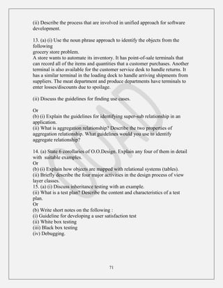 71
(ii) Describe the process that are involved in unified approach for software
development.
13. (a) (i) Use the noun phrase approach to identify the objects from the
following
grocery store problem.
A store wants to automate its inventory. It has point-of-sale terminals that
can record all of the items and quantities that a customer purchases. Another
terminal is also available for the customer service desk to handle returns. It
has a similar terminal in the loading dock to handle arriving shipments from
suppliers. The meat department and produce departments have terminals to
enter losses/discounts due to spoilage.
(ii) Discuss the guidelines for finding use cases.
Or
(b) (i) Explain the guidelines for identifying super-sub relationship in an
application.
(ii) What is aggregation relationship? Describe the two properties of
aggregation relationship. What guidelines would you use to identify
aggregate relationship?
14. (a) State 6 corollaries of O.O.Design. Explain any four of them in detail
with suitable examples.
Or
(b) (i) Explain how objects are mapped with relational systems (tables).
(ii) Briefly describe the four major activities in the design process of view
layer classes.
15. (a) (i) Discuss inheritance testing with an example.
(ii) What is a test plan? Describe the content and characteristics of a test
plan.
Or
(b) Write short notes on the following :
(i) Guideline for developing a user satisfaction test
(ii) White box testing
(iii) Black box testing
(iv) Debugging.
 