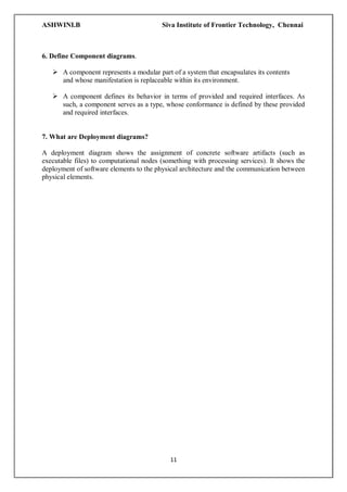 ASHWINI.B Siva Institute of Frontier Technology, Chennai
11
6. Define Component diagrams.
 A component represents a modular part of a system that encapsulates its contents
and whose manifestation is replaceable within its environment.
 A component defines its behavior in terms of provided and required interfaces. As
such, a component serves as a type, whose conformance is defined by these provided
and required interfaces.
7. What are Deployment diagrams?
A deployment diagram shows the assignment of concrete software artifacts (such as
executable files) to computational nodes (something with processing services). It shows the
deployment of software elements to the physical architecture and the communication between
physical elements.
 