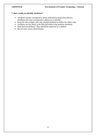 ASHWINI.B Siva Institute of Frontier Technology, Chennai
8
7. How would you identify attributes?
 Attributes usually correspond to nouns followed by preposition phrases.
Attributes also may correspond to adjectives or adverbs.
 Keep the class simple; state only enough attributes to define the object state.
 Attributes are less likely to be fully described in the problem statement.
 Omit derived attributes. They should be expressed as a method.
 Do not carry excess identification.
 