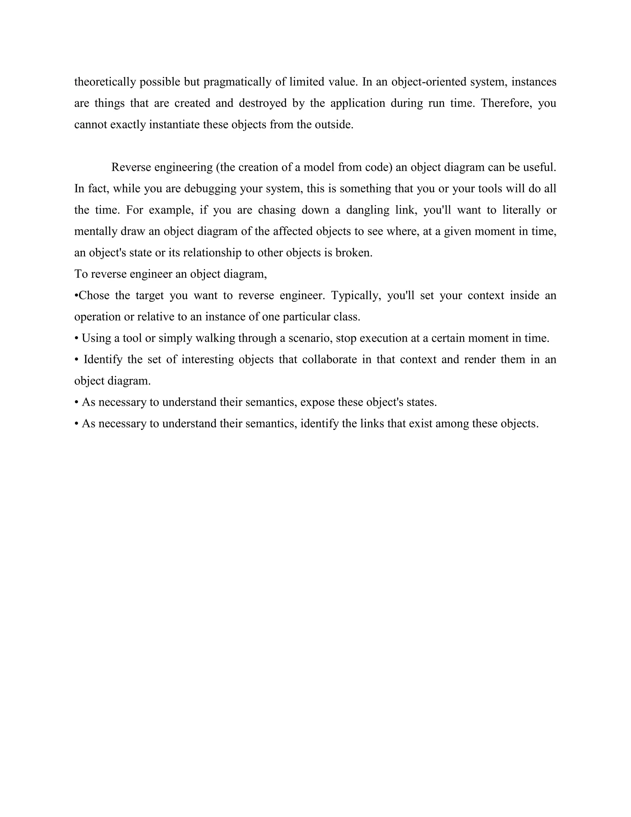 theoretically possible but pragmatically of limited value. In an object-oriented system, instances
are things that are created and destroyed by the application during run time. Therefore, you
cannot exactly instantiate these objects from the outside.
Reverse engineering (the creation of a model from code) an object diagram can be useful.
In fact, while you are debugging your system, this is something that you or your tools will do all
the time. For example, if you are chasing down a dangling link, you'll want to literally or
mentally draw an object diagram of the affected objects to see where, at a given moment in time,
an object's state or its relationship to other objects is broken.
To reverse engineer an object diagram,
•Chose the target you want to reverse engineer. Typically, you'll set your context inside an
operation or relative to an instance of one particular class.
• Using a tool or simply walking through a scenario, stop execution at a certain moment in time.
• Identify the set of interesting objects that collaborate in that context and render them in an
object diagram.
• As necessary to understand their semantics, expose these object's states.
• As necessary to understand their semantics, identify the links that exist among these objects.
 