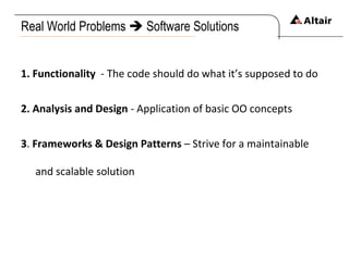 Real World Problems    Software Solutions 1. Functionality   - The code should do what it’s supposed to do 2. Analysis and Design  - Application of basic OO concepts 3 .  Frameworks & Design Patterns  – Strive for a maintainable and scalable solution 