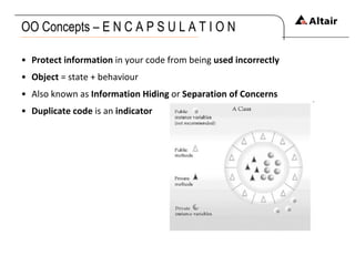OO Concepts – E N C A P S U L A T I O N Protect information  in your code from being  used incorrectly Object  = state +  behaviour Also known as  Information Hiding  or  Separation of Concerns Duplicate code  is an  indicator   