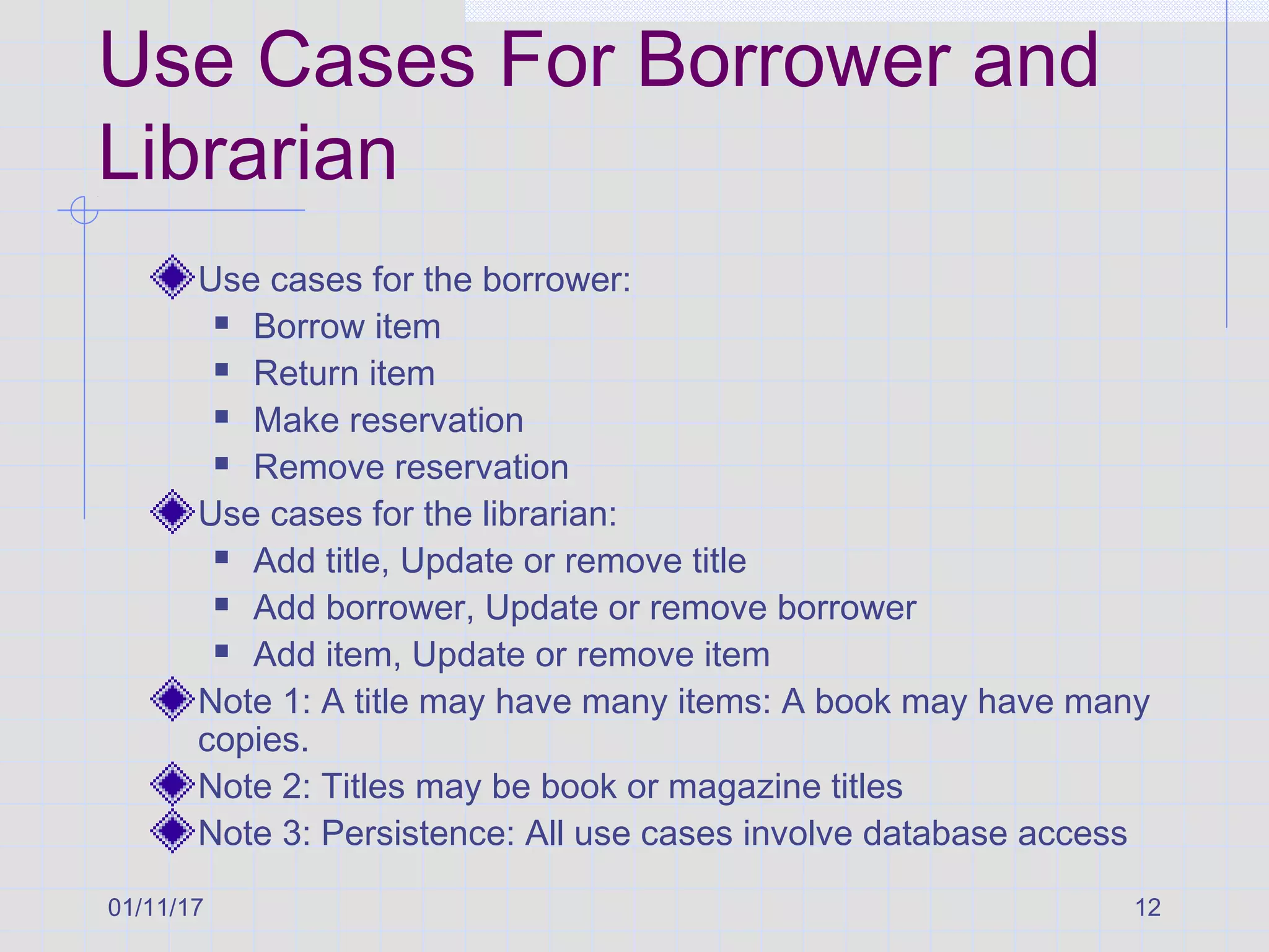 01/11/17 12
Use Cases For Borrower and
Librarian
Use cases for the borrower:
 Borrow item
 Return item
 Make reservation
 Remove reservation
Use cases for the librarian:
 Add title, Update or remove title
 Add borrower, Update or remove borrower
 Add item, Update or remove item
Note 1: A title may have many items: A book may have many
copies.
Note 2: Titles may be book or magazine titles
Note 3: Persistence: All use cases involve database access
 