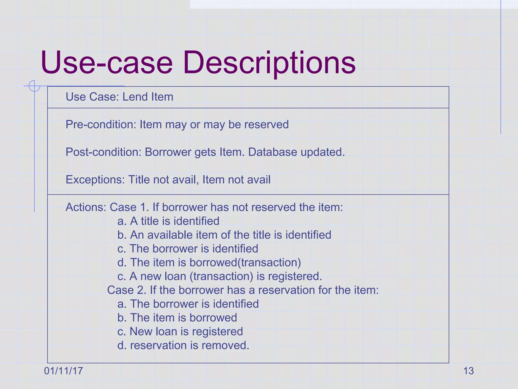 01/11/17 13
Use-case Descriptions
Use Case: Lend Item
Pre-condition: Item may or may be reserved
Post-condition: Borrower gets Item. Database updated.
Exceptions: Title not avail, Item not avail
Actions: Case 1. If borrower has not reserved the item:
a. A title is identified
b. An available item of the title is identified
c. The borrower is identified
d. The item is borrowed(transaction)
c. A new loan (transaction) is registered.
Case 2. If the borrower has a reservation for the item:
a. The borrower is identified
b. The item is borrowed
c. New loan is registered
d. reservation is removed.
 