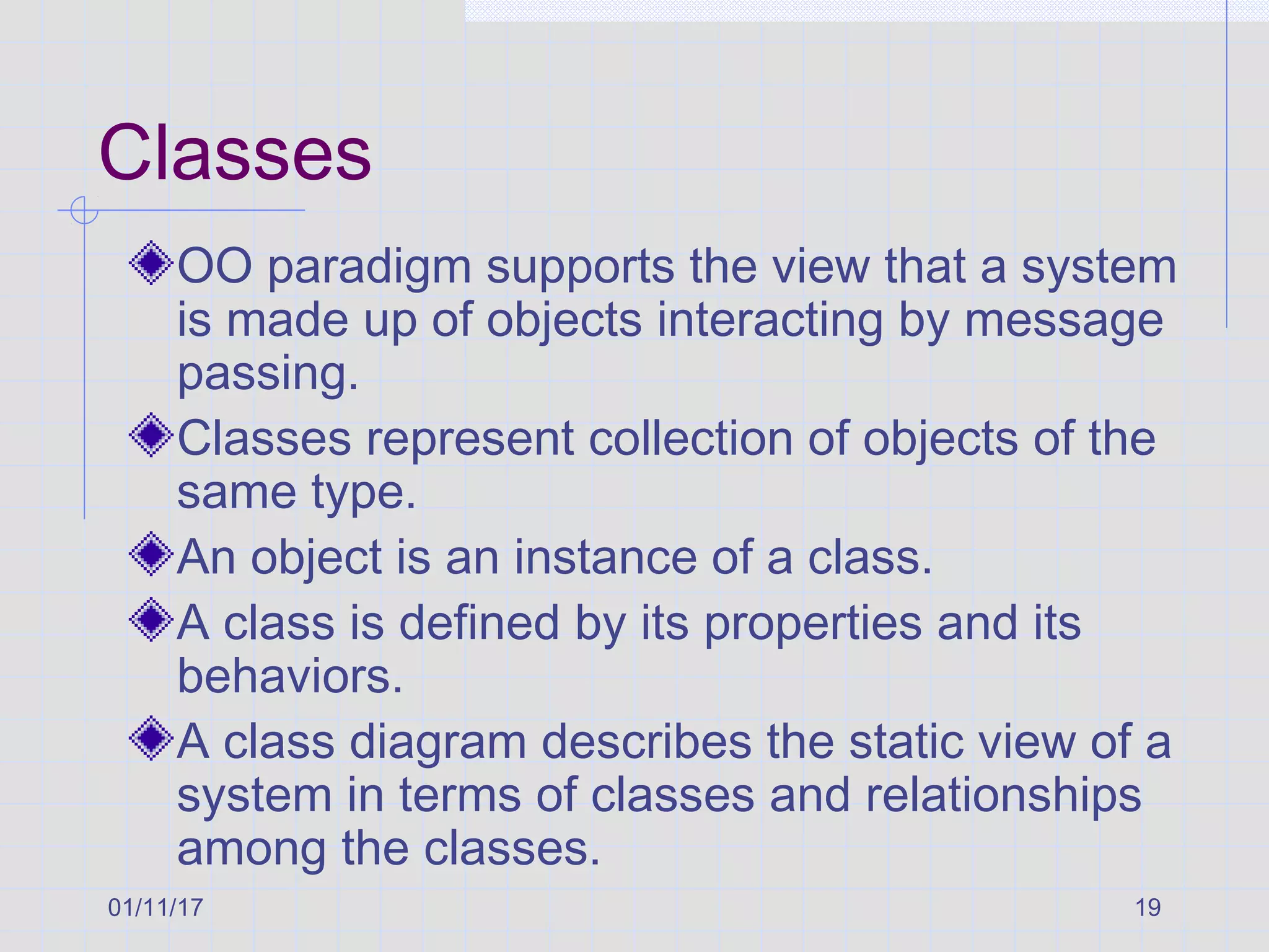 01/11/17 19
Classes
OO paradigm supports the view that a system
is made up of objects interacting by message
passing.
Classes represent collection of objects of the
same type.
An object is an instance of a class.
A class is defined by its properties and its
behaviors.
A class diagram describes the static view of a
system in terms of classes and relationships
among the classes.
 