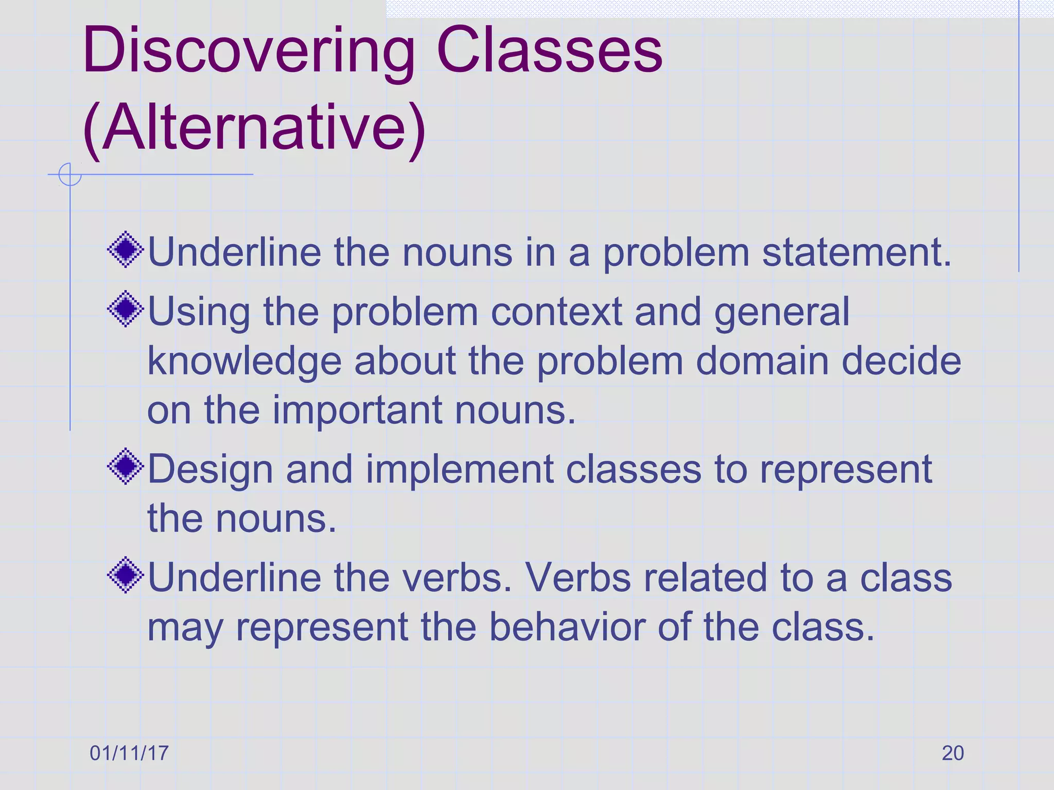 01/11/17 20
Discovering Classes
(Alternative)
Underline the nouns in a problem statement.
Using the problem context and general
knowledge about the problem domain decide
on the important nouns.
Design and implement classes to represent
the nouns.
Underline the verbs. Verbs related to a class
may represent the behavior of the class.
 