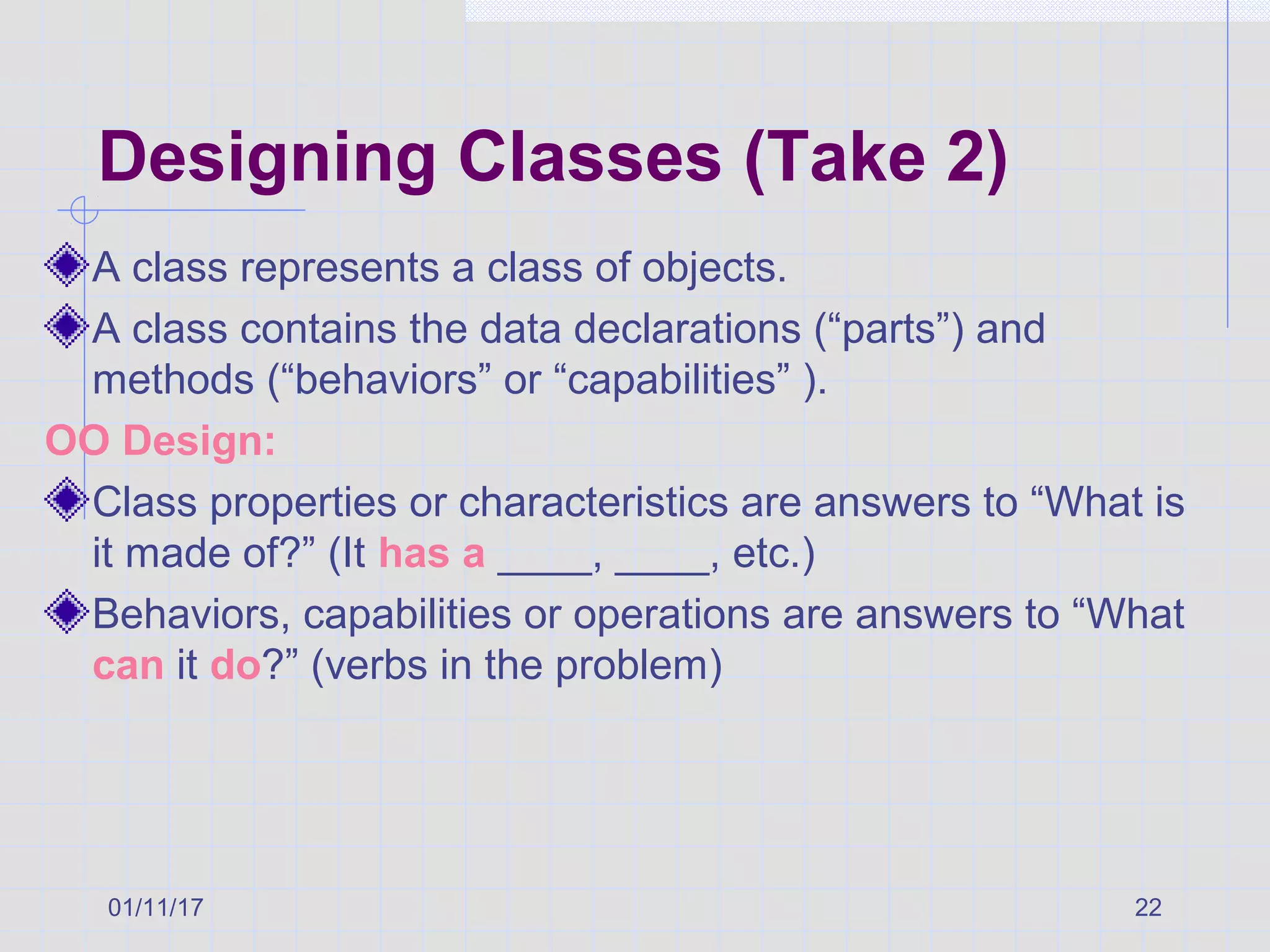 01/11/17 22
Designing Classes (Take 2)
A class represents a class of objects.
A class contains the data declarations (“parts”) and
methods (“behaviors” or “capabilities” ).
OO Design:
Class properties or characteristics are answers to “What is
it made of?” (It has a ____, ____, etc.)
Behaviors, capabilities or operations are answers to “What
can it do?” (verbs in the problem)
 