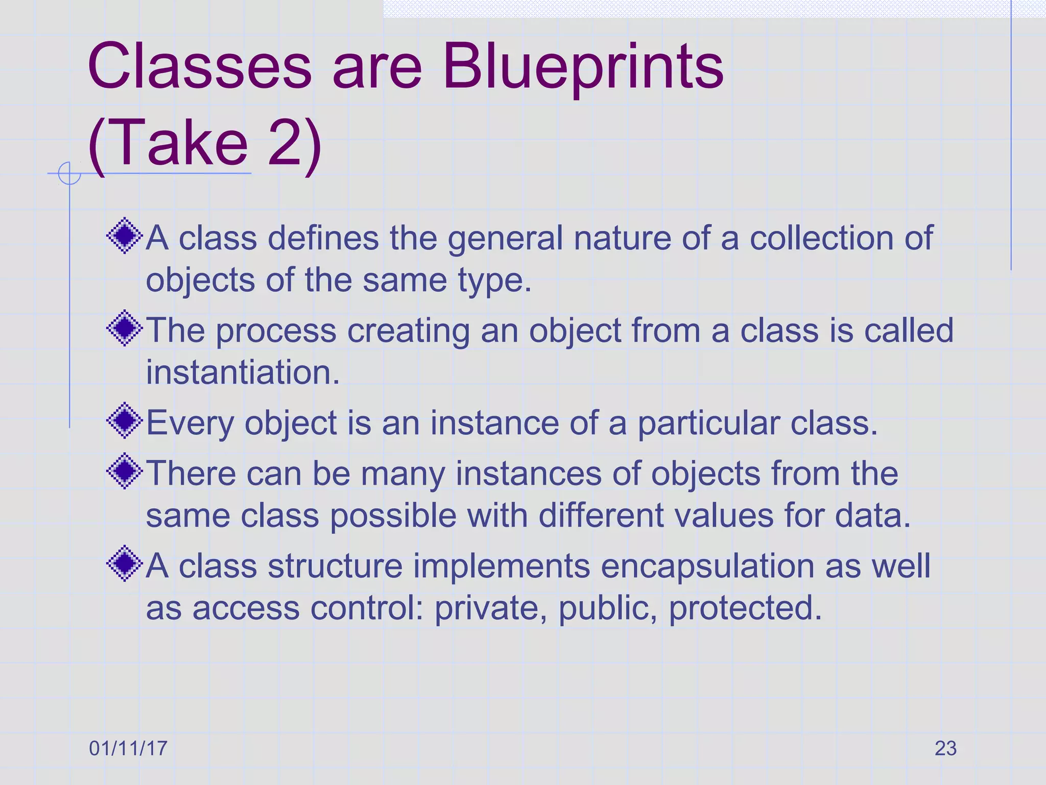 01/11/17 23
Classes are Blueprints
(Take 2)
A class defines the general nature of a collection of
objects of the same type.
The process creating an object from a class is called
instantiation.
Every object is an instance of a particular class.
There can be many instances of objects from the
same class possible with different values for data.
A class structure implements encapsulation as well
as access control: private, public, protected.
 