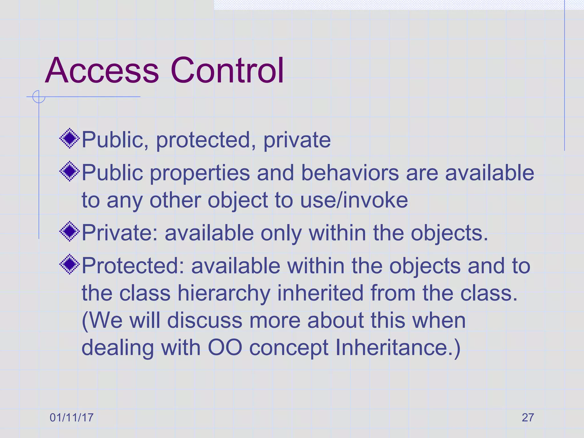 01/11/17 27
Access Control
Public, protected, private
Public properties and behaviors are available
to any other object to use/invoke
Private: available only within the objects.
Protected: available within the objects and to
the class hierarchy inherited from the class.
(We will discuss more about this when
dealing with OO concept Inheritance.)
 