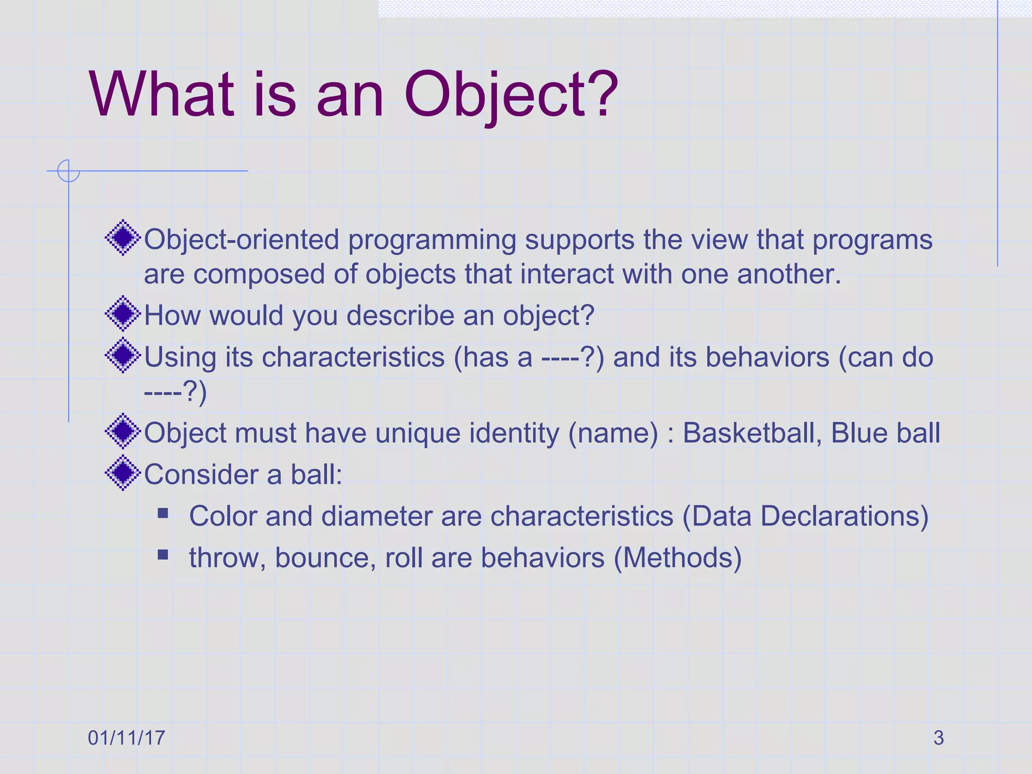 01/11/17 3
What is an Object?
Object-oriented programming supports the view that programs
are composed of objects that interact with one another.
How would you describe an object?
Using its characteristics (has a ----?) and its behaviors (can do
----?)
Object must have unique identity (name) : Basketball, Blue ball
Consider a ball:
 Color and diameter are characteristics (Data Declarations)
 throw, bounce, roll are behaviors (Methods)
 
