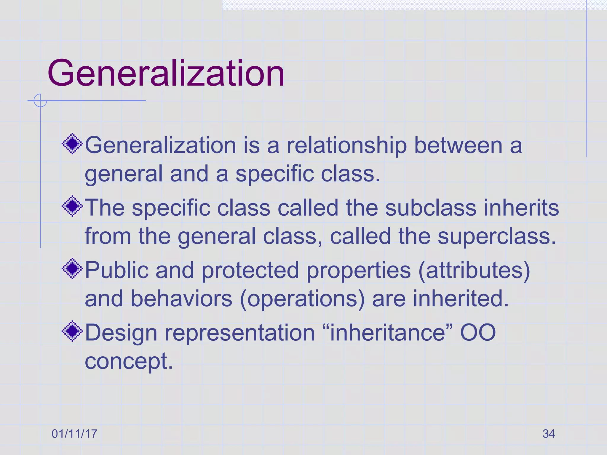01/11/17 34
Generalization
Generalization is a relationship between a
general and a specific class.
The specific class called the subclass inherits
from the general class, called the superclass.
Public and protected properties (attributes)
and behaviors (operations) are inherited.
Design representation “inheritance” OO
concept.
 