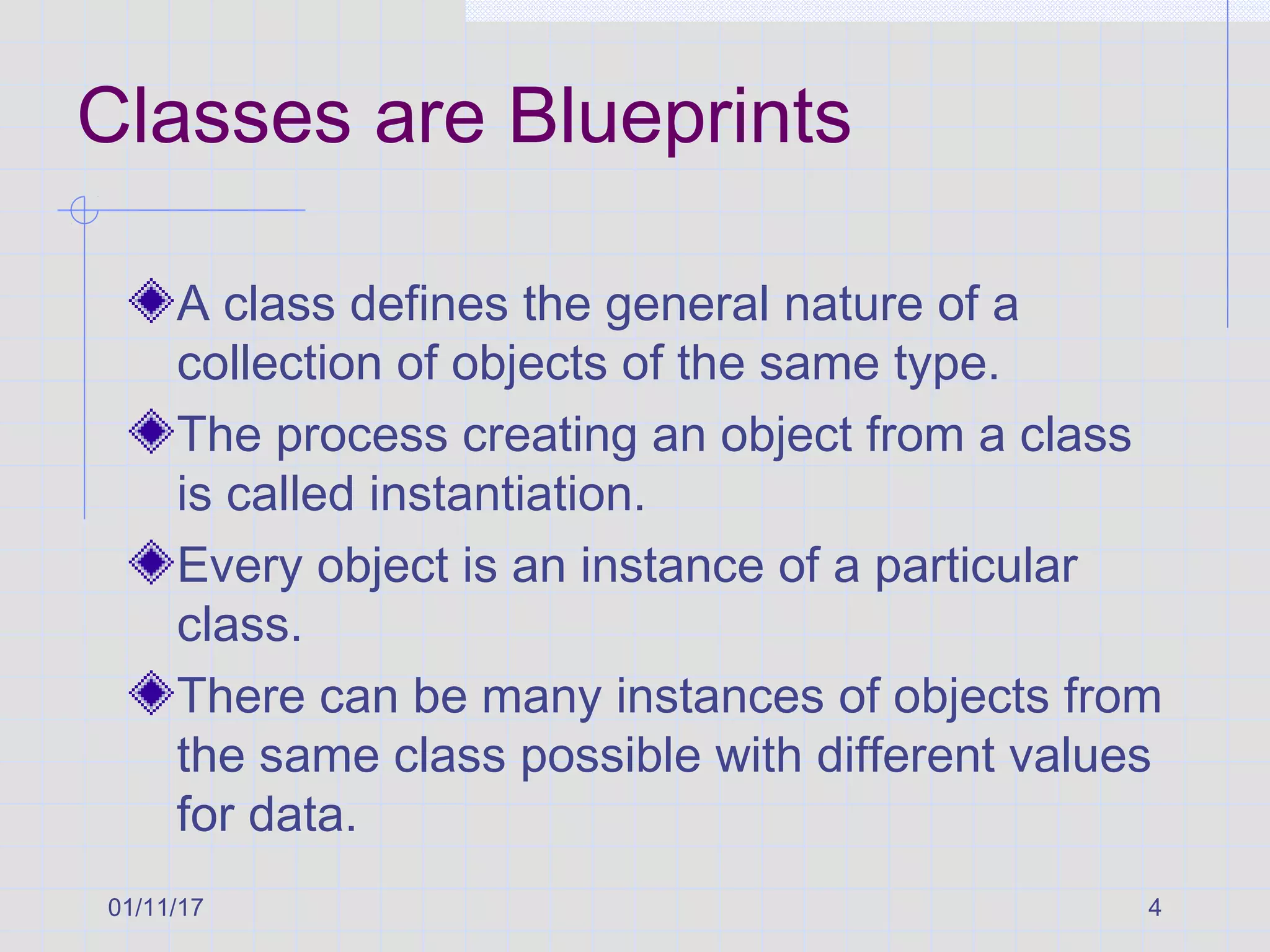 01/11/17 4
Classes are Blueprints
A class defines the general nature of a
collection of objects of the same type.
The process creating an object from a class
is called instantiation.
Every object is an instance of a particular
class.
There can be many instances of objects from
the same class possible with different values
for data.
 