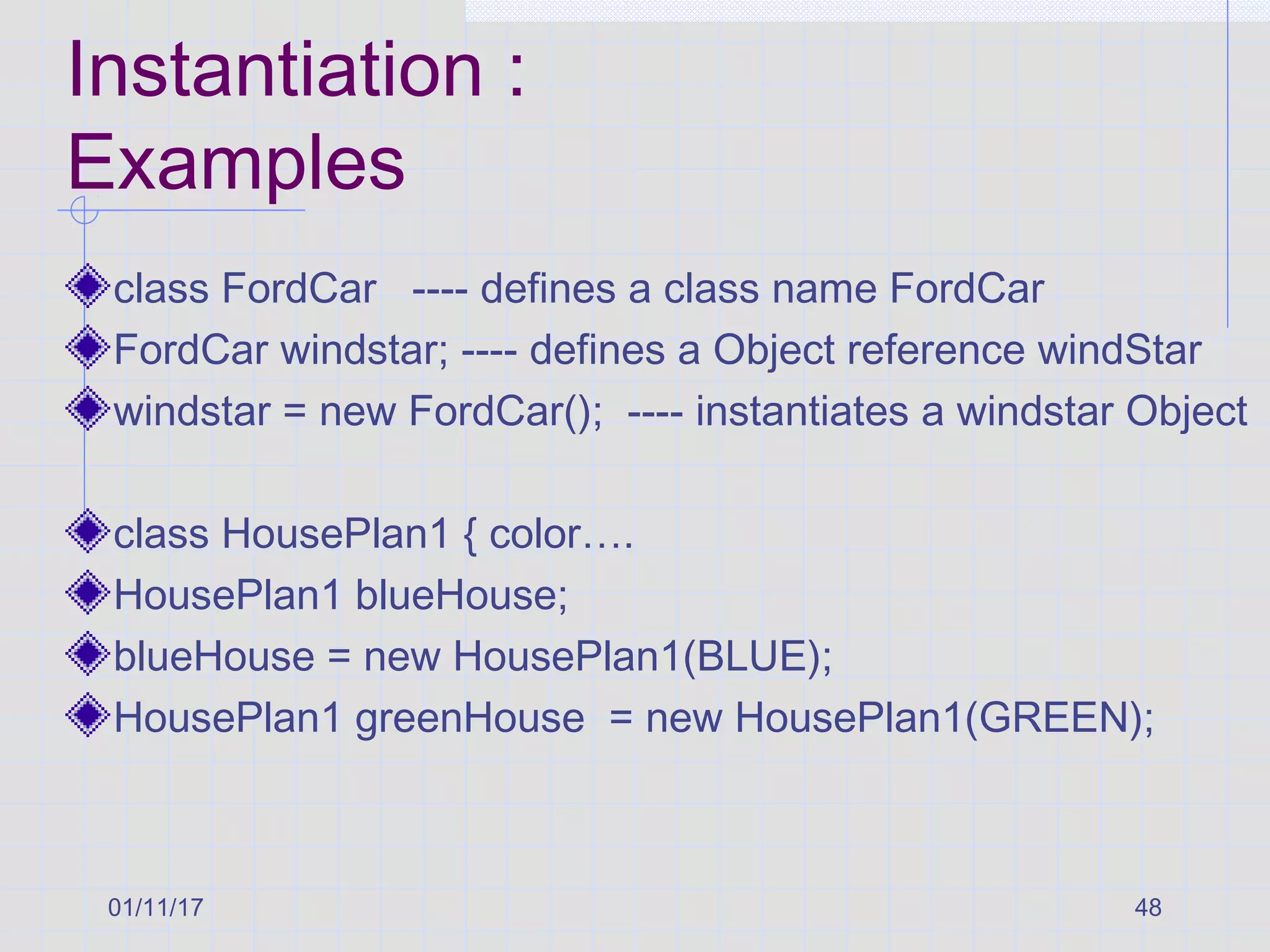 01/11/17 48
Instantiation :
Examples
class FordCar ---- defines a class name FordCar
FordCar windstar; ---- defines a Object reference windStar
windstar = new FordCar(); ---- instantiates a windstar Object
class HousePlan1 { color….
HousePlan1 blueHouse;
blueHouse = new HousePlan1(BLUE);
HousePlan1 greenHouse = new HousePlan1(GREEN);
 