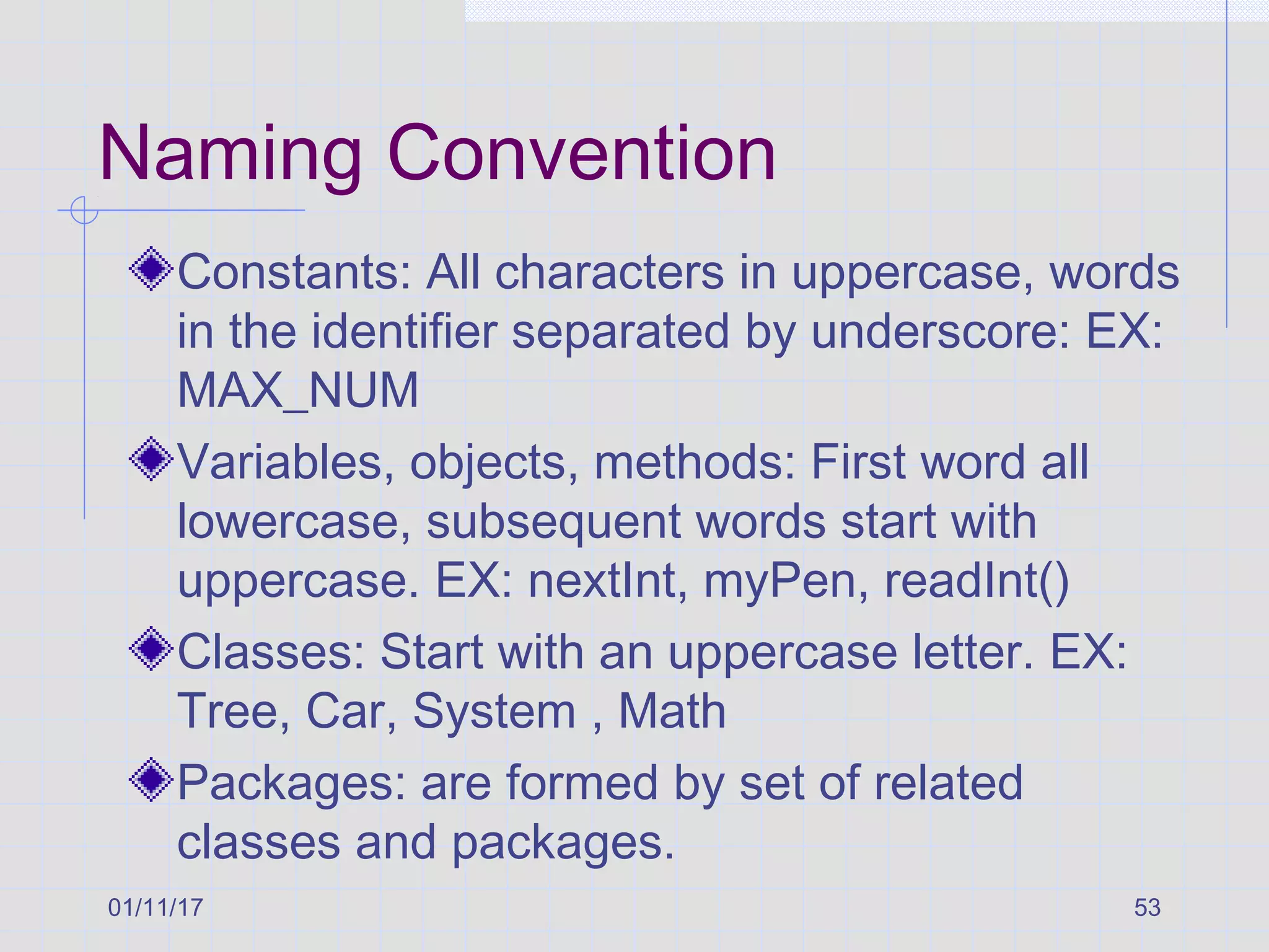 01/11/17 53
Naming Convention
Constants: All characters in uppercase, words
in the identifier separated by underscore: EX:
MAX_NUM
Variables, objects, methods: First word all
lowercase, subsequent words start with
uppercase. EX: nextInt, myPen, readInt()
Classes: Start with an uppercase letter. EX:
Tree, Car, System , Math
Packages: are formed by set of related
classes and packages.
 
